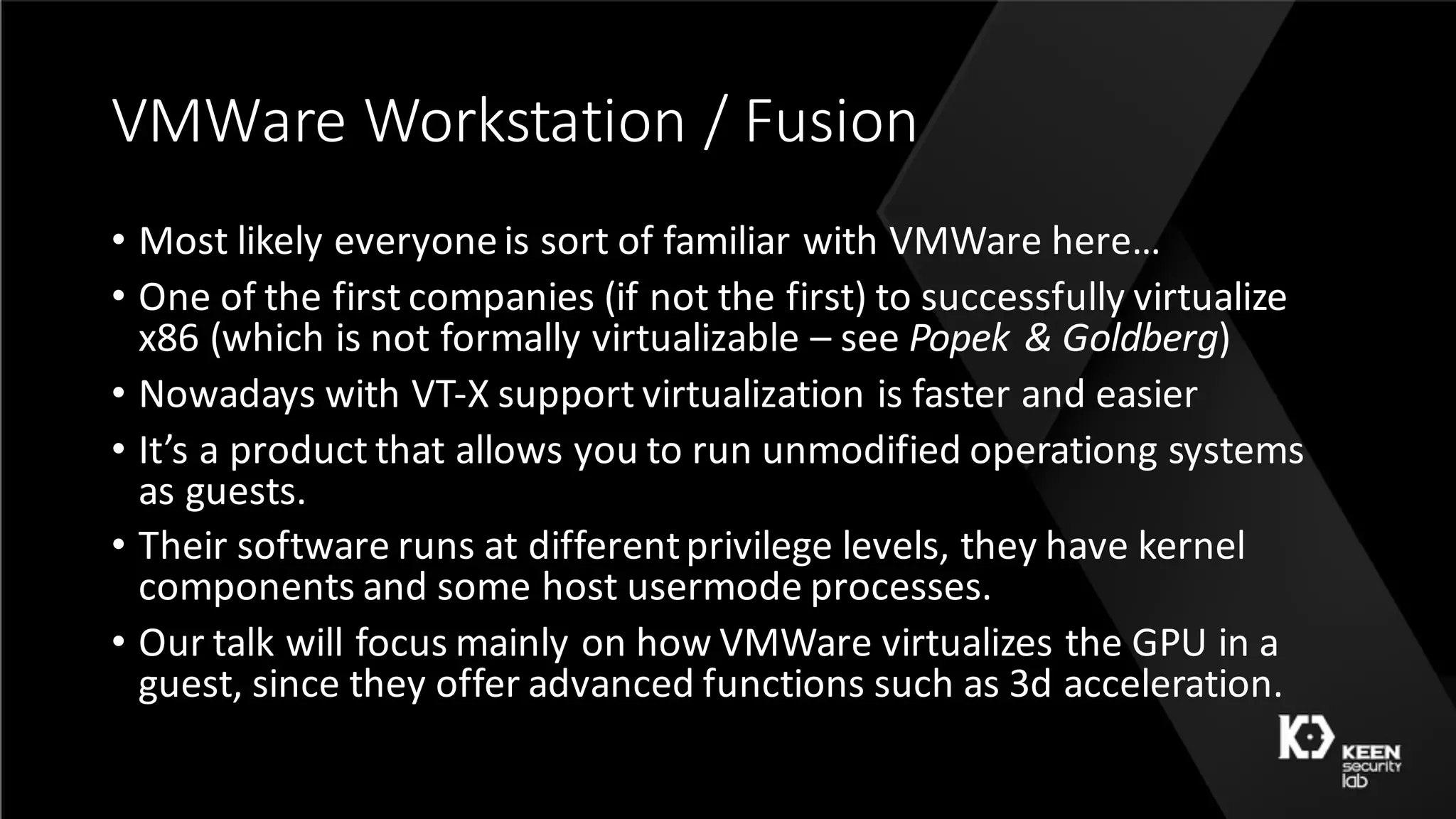 VMWare	Workstation	/	Fusion
• Most	likely	everyone	is	sort	of	familiar	with	VMWare	here…
• One	of	the	first	companies	(if	not	the	first)	to	successfully	virtualize	
x86	(which	is	not	formally	virtualizable	– see	Popek	&	Goldberg)
• Nowadays	with	VT-X	support	virtualization	is	faster	and	easier
• It’s	a	product	that	allows	you	to	run	unmodified	operationg	systems	
as	guests.
• Their	software	runs	at	different	privilege	levels,	they	have	kernel	
components	and	some	host	usermode processes.
• Our	talk	will	focus	mainly	on	how	VMWare	virtualizes	the	GPU	in	a	
guest,	since	they	offer	advanced	functions	such	as	3d	acceleration.
 