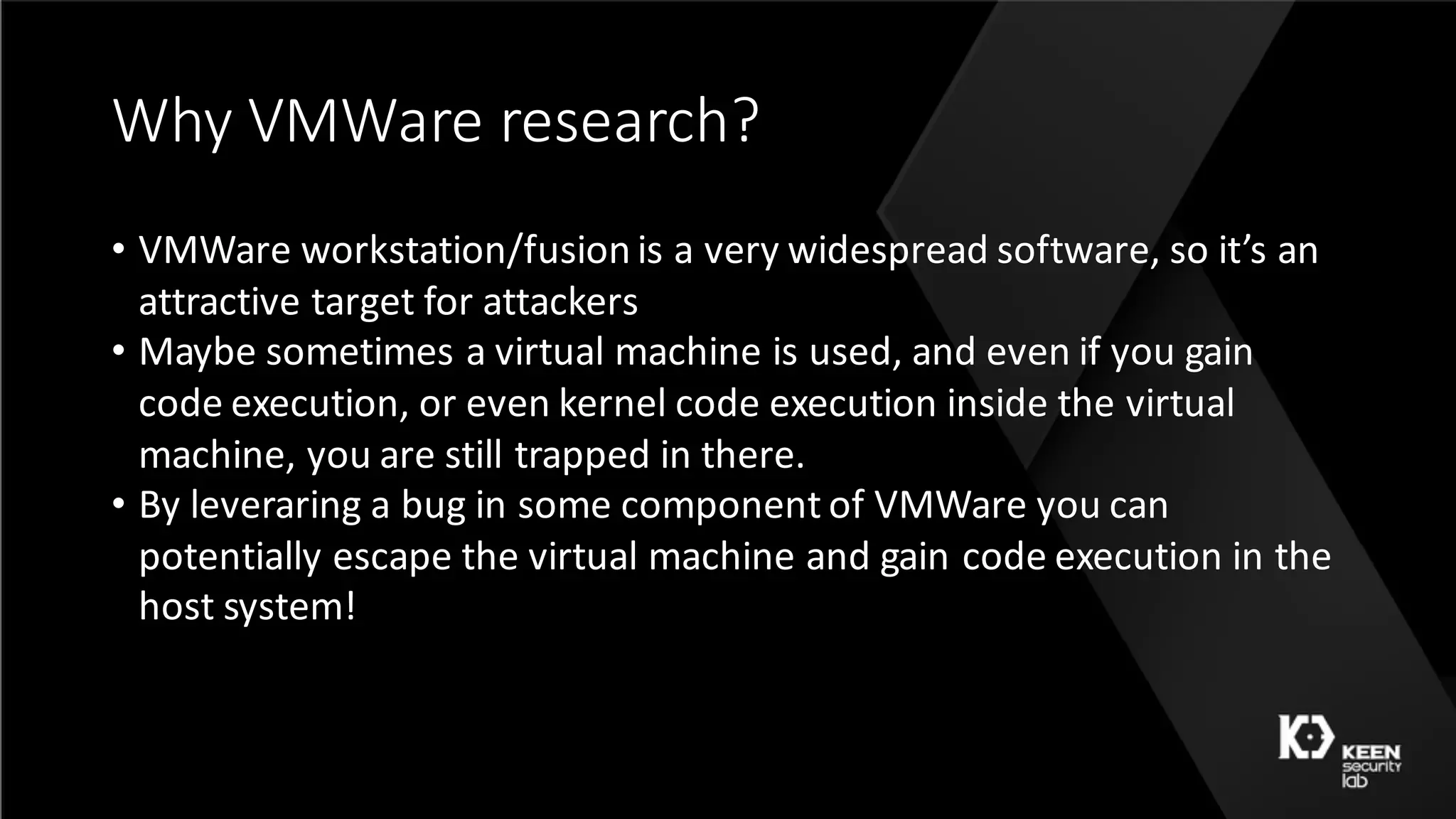 Why	VMWare	research?
• VMWare	workstation/fusion	is	a	very	widespread	software,	so	it’s	an	
attractive	target	for	attackers
• Maybe	sometimes	a	virtual	machine	is	used,	and	even	if	you	gain	
code	execution,	or	even	kernel	code	execution	inside	the	virtual	
machine,	you	are	still	trapped	in	there.
• By	leveraring	a	bug	in	some	component	of	VMWare	you	can	
potentially	escape	the	virtual	machine	and	gain	code	execution	in	the	
host	system!
 