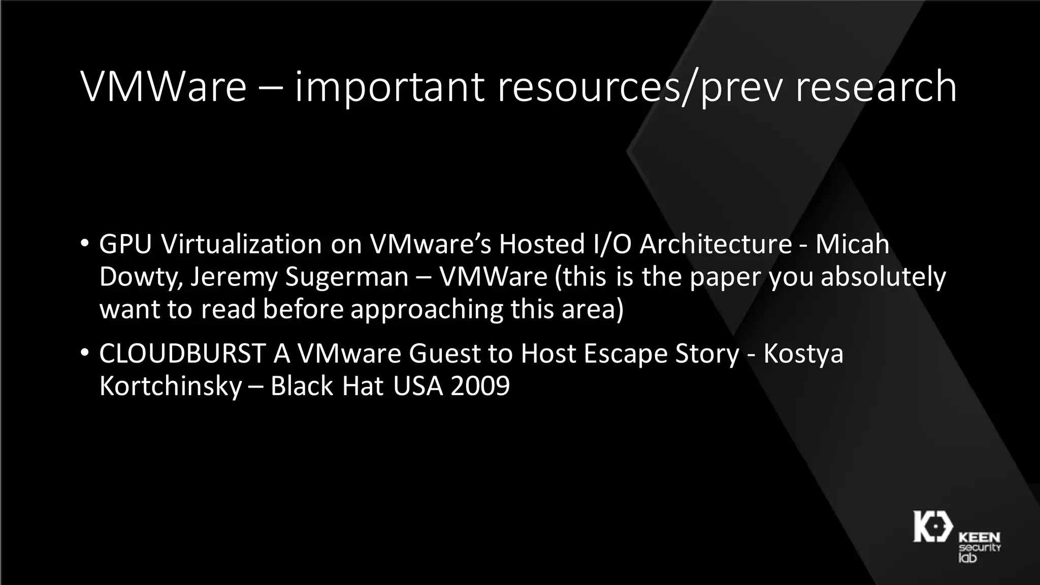 VMWare	– important	resources/prev research
• GPU	Virtualization	on	VMware’s	Hosted	I/O	Architecture	- Micah	
Dowty,	Jeremy	Sugerman – VMWare	(this	is	the	paper	you	absolutely	
want	to	read	before	approaching	this	area)
• CLOUDBURST	A VMware Guest to Host Escape Story	- Kostya
Kortchinsky – Black	Hat	USA	2009	
 
