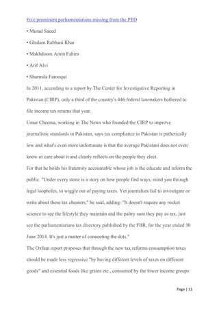 Page | 11
Five prominent parliamentarians missing from the PTD
• Murad Saeed
• Ghulam Rabbani Khar
• Makhdoom Amin Fahim
• Arif Alvi
• Sharmila Farooqui
In 2011, according to a report by The Center for Investigative Reporting in
Pakistan (CIRP), only a third of the country's 446 federal lawmakers bothered to
file income tax returns that year.
Umar Cheema, working in The News who founded the CIRP to improve
journalistic standards in Pakistan, says tax compliance in Pakistan is pathetically
low and what's even more unfortunate is that the average Pakistani does not even
know or care about it and clearly reflects on the people they elect.
For that he holds his fraternity accountable whose job is the educate and inform the
public. "Under every stone is a story on how people find ways, mind you through
legal loopholes, to wiggle out of paying taxes. Yet journalists fail to investigate or
write about these tax cheaters," he said, adding: "It doesn't require any rocket
science to see the lifestyle they maintain and the paltry sum they pay as tax, just
see the parliamentarians tax directory published by the FBR, for the year ended 30
June 2014. It's just a matter of connecting the dots."
The Oxfam report proposes that through the new tax reforms consumption taxes
should be made less regressive "by having different levels of taxes on different
goods" and essential foods like grains etc., consumed by the lower income groups
 