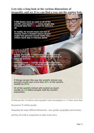 Page | 2
Lets take a long look at the various dimensions of
inequality and see if we can find a way out the gaping hole.
In Pakistan the 18 million richest people's total consumption is 1.5 times more than
the poorest 72 million people.
Inequality has many different dimensions - race, gender, geography and economy -
and they all work in conjunction to make it pervasive.
 