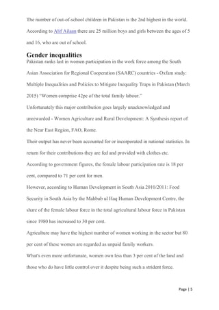 Page | 5
The number of out-of-school children in Pakistan is the 2nd highest in the world.
According to Alif Ailaan there are 25 million boys and girls between the ages of 5
and 16, who are out of school.
Gender inequalities
Pakistan ranks last in women participation in the work force among the South
Asian Association for Regional Cooperation (SAARC) countries - Oxfam study:
Multiple Inequalities and Policies to Mitigate Inequality Traps in Pakistan (March
2015) “Women comprise 42pc of the total family labour.”
Unfortunately this major contribution goes largely unacknowledged and
unrewarded - Women Agriculture and Rural Development: A Synthesis report of
the Near East Region, FAO, Rome.
Their output has never been accounted for or incorporated in national statistics. In
return for their contributions they are fed and provided with clothes etc.
According to government figures, the female labour participation rate is 18 per
cent, compared to 71 per cent for men.
However, according to Human Development in South Asia 2010/2011: Food
Security in South Asia by the Mahbub ul Haq Human Development Centre, the
share of the female labour force in the total agricultural labour force in Pakistan
since 1980 has increased to 30 per cent.
Agriculture may have the highest number of women working in the sector but 80
per cent of these women are regarded as unpaid family workers.
What's even more unfortunate, women own less than 3 per cent of the land and
those who do have little control over it despite being such a strident force.
 