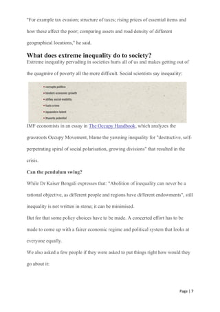 Page | 7
"For example tax evasion; structure of taxes; rising prices of essential items and
how these affect the poor; comparing assets and road density of different
geographical locations," he said.
What does extreme inequality do to society?
Extreme inequality pervading in societies hurts all of us and makes getting out of
the quagmire of poverty all the more difficult. Social scientists say inequality:
IMF economists in an essay in The Occupy Handbook, which analyzes the
grassroots Occupy Movement, blame the yawning inequality for "destructive, self-
perpetrating spiral of social polarisation, growing divisions" that resulted in the
crisis.
Can the pendulum swing?
While Dr Kaiser Bengali expresses that: "Abolition of inequality can never be a
rational objective, as different people and regions have different endowments", still
inequality is not written in stone; it can be minimised.
But for that some policy choices have to be made. A concerted effort has to be
made to come up with a fairer economic regime and political system that looks at
everyone equally.
We also asked a few people if they were asked to put things right how would they
go about it:
 