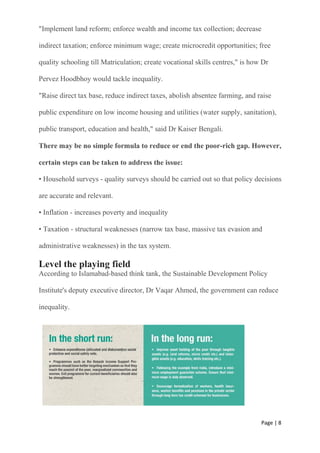 Page | 8
"Implement land reform; enforce wealth and income tax collection; decrease
indirect taxation; enforce minimum wage; create microcredit opportunities; free
quality schooling till Matriculation; create vocational skills centres," is how Dr
Pervez Hoodbhoy would tackle inequality.
"Raise direct tax base, reduce indirect taxes, abolish absentee farming, and raise
public expenditure on low income housing and utilities (water supply, sanitation),
public transport, education and health," said Dr Kaiser Bengali.
There may be no simple formula to reduce or end the poor-rich gap. However,
certain steps can be taken to address the issue:
• Household surveys - quality surveys should be carried out so that policy decisions
are accurate and relevant.
• Inflation - increases poverty and inequality
• Taxation - structural weaknesses (narrow tax base, massive tax evasion and
administrative weaknesses) in the tax system.
Level the playing field
According to Islamabad-based think tank, the Sustainable Development Policy
Institute's deputy executive director, Dr Vaqar Ahmed, the government can reduce
inequality.
 
