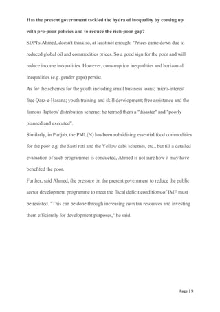 Page | 9
Has the present government tackled the hydra of inequality by coming up
with pro-poor policies and to reduce the rich-poor gap?
SDPI's Ahmed, doesn't think so, at least not enough: "Prices came down due to
reduced global oil and commodities prices. So a good sign for the poor and will
reduce income inequalities. However, consumption inequalities and horizontal
inequalities (e.g. gender gaps) persist.
As for the schemes for the youth including small business loans; micro-interest
free Qarz-e-Hasana; youth training and skill development; free assistance and the
famous 'laptops' distribution scheme; he termed them a "disaster" and "poorly
planned and executed".
Similarly, in Punjab, the PML(N) has been subsidising essential food commodities
for the poor e.g. the Sasti roti and the Yellow cabs schemes, etc., but till a detailed
evaluation of such programmes is conducted, Ahmed is not sure how it may have
benefited the poor.
Further, said Ahmed, the pressure on the present government to reduce the public
sector development programme to meet the fiscal deficit conditions of IMF must
be resisted. "This can be done through increasing own tax resources and investing
them efficiently for development purposes," he said.
 