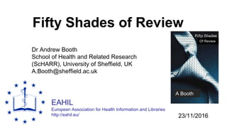 EAHIL
European Association for Health Information and Libraries
http://eahil.eu/
Fifty Shades of Review
Dr Andrew Booth
School of Health and Related Research
(ScHARR), University of Sheffield, UK
A.Booth@sheffield.ac.uk
23/11/2016
A Booth
Of Review
 