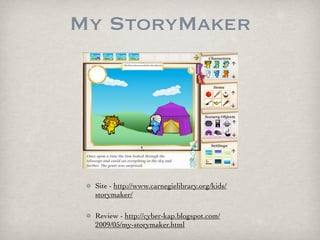My StoryMaker




 Site - http://www.carnegielibrary.org/kids/
 storymaker/

 Review - http://cyber-kap.blogspot.com/
 2009/05/my-storymaker.html
 