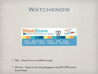 Watchknow




Site - http://www.watchknow.org/

Review - http://cyber-kap.blogspot.com/2011/03/watch-
know.html
 