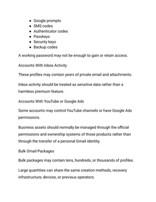 ●​ Google prompts
●​ SMS codes
●​ Authenticator codes
●​ Passkeys
●​ Security keys
●​ Backup codes
A working password may not be enough to gain or retain access.
Accounts With Inbox Activity
These profiles may contain years of private email and attachments.
Inbox activity should be treated as sensitive data rather than a
harmless premium feature.
Accounts With YouTube or Google Ads
Some accounts may control YouTube channels or have Google Ads
permissions.
Business assets should normally be managed through the official
permissions and ownership systems of those products rather than
through the transfer of a personal Gmail identity.
Bulk Gmail Packages
Bulk packages may contain tens, hundreds, or thousands of profiles.
Large quantities can share the same creation methods, recovery
infrastructure, devices, or previous operators.
 