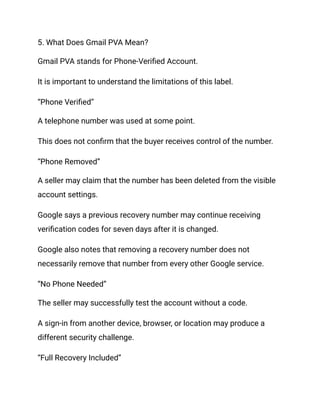 5. What Does Gmail PVA Mean?
Gmail PVA stands for Phone-Verified Account.
It is important to understand the limitations of this label.
“Phone Verified”
A telephone number was used at some point.
This does not confirm that the buyer receives control of the number.
“Phone Removed”
A seller may claim that the number has been deleted from the visible
account settings.
Google says a previous recovery number may continue receiving
verification codes for seven days after it is changed.
Google also notes that removing a recovery number does not
necessarily remove that number from every other Google service.
“No Phone Needed”
The seller may successfully test the account without a code.
A sign-in from another device, browser, or location may produce a
different security challenge.
“Full Recovery Included”
 