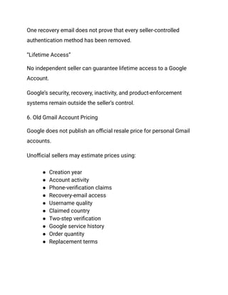 One recovery email does not prove that every seller-controlled
authentication method has been removed.
“Lifetime Access”
No independent seller can guarantee lifetime access to a Google
Account.
Google’s security, recovery, inactivity, and product-enforcement
systems remain outside the seller’s control.
6. Old Gmail Account Pricing
Google does not publish an official resale price for personal Gmail
accounts.
Unofficial sellers may estimate prices using:
●​ Creation year
●​ Account activity
●​ Phone-verification claims
●​ Recovery-email access
●​ Username quality
●​ Claimed country
●​ Two-step verification
●​ Google service history
●​ Order quantity
●​ Replacement terms
 