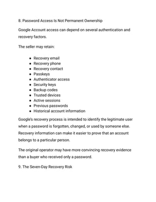 8. Password Access Is Not Permanent Ownership
Google Account access can depend on several authentication and
recovery factors.
The seller may retain:
●​ Recovery email
●​ Recovery phone
●​ Recovery contact
●​ Passkeys
●​ Authenticator access
●​ Security keys
●​ Backup codes
●​ Trusted devices
●​ Active sessions
●​ Previous passwords
●​ Historical account information
Google’s recovery process is intended to identify the legitimate user
when a password is forgotten, changed, or used by someone else.
Recovery information can make it easier to prove that an account
belongs to a particular person.
The original operator may have more convincing recovery evidence
than a buyer who received only a password.
9. The Seven-Day Recovery Risk
 