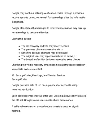 Google may continue offering verification codes through a previous
recovery phone or recovery email for seven days after the information
is changed.
Google also states that changes to recovery information may take up
to seven days to become effective.
During this period:
●​ The old recovery address may receive codes
●​ The previous phone may receive alerts
●​ Sensitive account changes may be delayed
●​ The original user may report unauthorized activity
●​ The buyer’s unfamiliar device may receive extra checks
Changing the visible recovery email does not automatically establish
immediate exclusive control.
10. Backup Codes, Passkeys, and Trusted Devices
Backup Codes
Google provides sets of ten backup codes for accounts using
two-step verification.
Each code becomes inactive after use. Creating a new set invalidates
the old set. Google warns users not to share these codes.
A seller who retains an unused code may retain another sign-in
method.
 