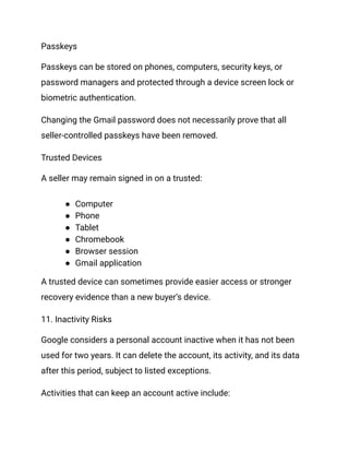Passkeys
Passkeys can be stored on phones, computers, security keys, or
password managers and protected through a device screen lock or
biometric authentication.
Changing the Gmail password does not necessarily prove that all
seller-controlled passkeys have been removed.
Trusted Devices
A seller may remain signed in on a trusted:
●​ Computer
●​ Phone
●​ Tablet
●​ Chromebook
●​ Browser session
●​ Gmail application
A trusted device can sometimes provide easier access or stronger
recovery evidence than a new buyer’s device.
11. Inactivity Risks
Google considers a personal account inactive when it has not been
used for two years. It can delete the account, its activity, and its data
after this period, subject to listed exceptions.
Activities that can keep an account active include:
 
