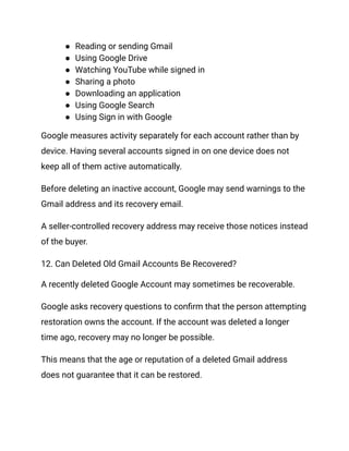 ●​ Reading or sending Gmail
●​ Using Google Drive
●​ Watching YouTube while signed in
●​ Sharing a photo
●​ Downloading an application
●​ Using Google Search
●​ Using Sign in with Google
Google measures activity separately for each account rather than by
device. Having several accounts signed in on one device does not
keep all of them active automatically.
Before deleting an inactive account, Google may send warnings to the
Gmail address and its recovery email.
A seller-controlled recovery address may receive those notices instead
of the buyer.
12. Can Deleted Old Gmail Accounts Be Recovered?
A recently deleted Google Account may sometimes be recoverable.
Google asks recovery questions to confirm that the person attempting
restoration owns the account. If the account was deleted a longer
time ago, recovery may no longer be possible.
This means that the age or reputation of a deleted Gmail address
does not guarantee that it can be restored.
 