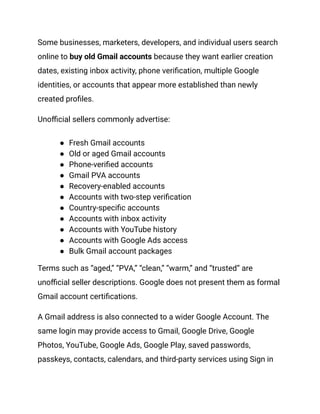 Some businesses, marketers, developers, and individual users search
online to buy old Gmail accounts because they want earlier creation
dates, existing inbox activity, phone verification, multiple Google
identities, or accounts that appear more established than newly
created profiles.
Unofficial sellers commonly advertise:
●​ Fresh Gmail accounts
●​ Old or aged Gmail accounts
●​ Phone-verified accounts
●​ Gmail PVA accounts
●​ Recovery-enabled accounts
●​ Accounts with two-step verification
●​ Country-specific accounts
●​ Accounts with inbox activity
●​ Accounts with YouTube history
●​ Accounts with Google Ads access
●​ Bulk Gmail account packages
Terms such as “aged,” “PVA,” “clean,” “warm,” and “trusted” are
unofficial seller descriptions. Google does not present them as formal
Gmail account certifications.
A Gmail address is also connected to a wider Google Account. The
same login may provide access to Gmail, Google Drive, Google
Photos, YouTube, Google Ads, Google Play, saved passwords,
passkeys, contacts, calendars, and third-party services using Sign in
 