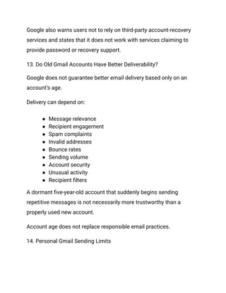 Google also warns users not to rely on third-party account-recovery
services and states that it does not work with services claiming to
provide password or recovery support.
13. Do Old Gmail Accounts Have Better Deliverability?
Google does not guarantee better email delivery based only on an
account’s age.
Delivery can depend on:
●​ Message relevance
●​ Recipient engagement
●​ Spam complaints
●​ Invalid addresses
●​ Bounce rates
●​ Sending volume
●​ Account security
●​ Unusual activity
●​ Recipient filters
A dormant five-year-old account that suddenly begins sending
repetitive messages is not necessarily more trustworthy than a
properly used new account.
Account age does not replace responsible email practices.
14. Personal Gmail Sending Limits
 