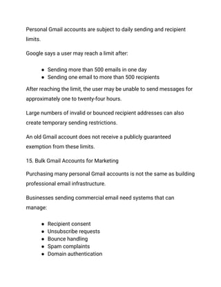 Personal Gmail accounts are subject to daily sending and recipient
limits.
Google says a user may reach a limit after:
●​ Sending more than 500 emails in one day
●​ Sending one email to more than 500 recipients
After reaching the limit, the user may be unable to send messages for
approximately one to twenty-four hours.
Large numbers of invalid or bounced recipient addresses can also
create temporary sending restrictions.
An old Gmail account does not receive a publicly guaranteed
exemption from these limits.
15. Bulk Gmail Accounts for Marketing
Purchasing many personal Gmail accounts is not the same as building
professional email infrastructure.
Businesses sending commercial email need systems that can
manage:
●​ Recipient consent
●​ Unsubscribe requests
●​ Bounce handling
●​ Spam complaints
●​ Domain authentication
 