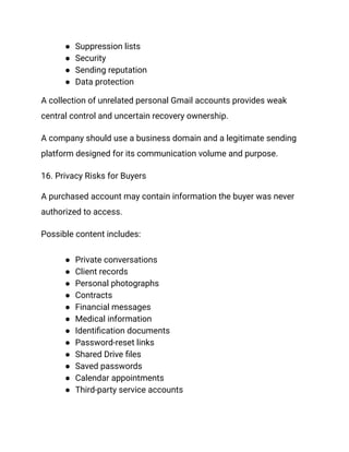 ●​ Suppression lists
●​ Security
●​ Sending reputation
●​ Data protection
A collection of unrelated personal Gmail accounts provides weak
central control and uncertain recovery ownership.
A company should use a business domain and a legitimate sending
platform designed for its communication volume and purpose.
16. Privacy Risks for Buyers
A purchased account may contain information the buyer was never
authorized to access.
Possible content includes:
●​ Private conversations
●​ Client records
●​ Personal photographs
●​ Contracts
●​ Financial messages
●​ Medical information
●​ Identification documents
●​ Password-reset links
●​ Shared Drive files
●​ Saved passwords
●​ Calendar appointments
●​ Third-party service accounts
 