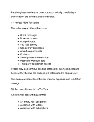 Receiving login credentials does not automatically transfer legal
ownership of the information stored inside.
17. Privacy Risks for Sellers
The seller may accidentally expose:
●​ Gmail messages
●​ Drive documents
●​ Google Photos
●​ YouTube activity
●​ Google Play purchases
●​ Advertising accounts
●​ Contacts
●​ Saved payment information
●​ Password Manager data
●​ Third-party application access
People may also continue sending personal or business messages
because they believe the address still belongs to the original user.
This can create identity confusion, financial exposure, and reputation
damage.
18. Accounts Connected to YouTube
An old Gmail account may control:
●​ An empty YouTube profile
●​ A channel with videos
●​ A channel with subscribers
 