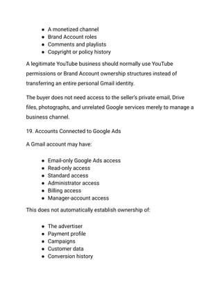 ●​ A monetized channel
●​ Brand Account roles
●​ Comments and playlists
●​ Copyright or policy history
A legitimate YouTube business should normally use YouTube
permissions or Brand Account ownership structures instead of
transferring an entire personal Gmail identity.
The buyer does not need access to the seller’s private email, Drive
files, photographs, and unrelated Google services merely to manage a
business channel.
19. Accounts Connected to Google Ads
A Gmail account may have:
●​ Email-only Google Ads access
●​ Read-only access
●​ Standard access
●​ Administrator access
●​ Billing access
●​ Manager-account access
This does not automatically establish ownership of:
●​ The advertiser
●​ Payment profile
●​ Campaigns
●​ Customer data
●​ Conversion history
 