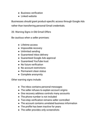 ●​ Business verification
●​ Linked website
Businesses should grant product-specific access through Google Ads
rather than transferring personal Gmail credentials.
20. Warning Signs in Old Gmail Offers
Be cautious when a seller promises:
●​ Lifetime access
●​ Impossible recovery
●​ Unlimited sending
●​ Guaranteed inbox delivery
●​ Guaranteed Google Ads approval
●​ Guaranteed YouTube trust
●​ No future verification
●​ No account restrictions
●​ Permanent clean status
●​ Complete anonymity
Other warning signs include:
●​ The inbox contains personal messages
●​ The seller refuses to explain account origins
●​ One recovery address controls many accounts
●​ The phone number is not included
●​ Two-step verification remains seller controlled
●​ The account contains unrelated business information
●​ The profile has been inactive for years
●​ The seller provides only screenshots
 