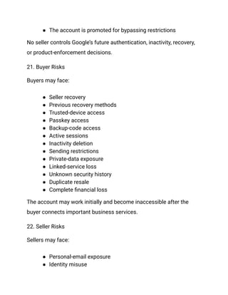 ●​ The account is promoted for bypassing restrictions
No seller controls Google’s future authentication, inactivity, recovery,
or product-enforcement decisions.
21. Buyer Risks
Buyers may face:
●​ Seller recovery
●​ Previous recovery methods
●​ Trusted-device access
●​ Passkey access
●​ Backup-code access
●​ Active sessions
●​ Inactivity deletion
●​ Sending restrictions
●​ Private-data exposure
●​ Linked-service loss
●​ Unknown security history
●​ Duplicate resale
●​ Complete financial loss
The account may work initially and become inaccessible after the
buyer connects important business services.
22. Seller Risks
Sellers may face:
●​ Personal-email exposure
●​ Identity misuse
 