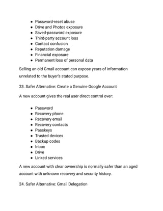 ●​ Password-reset abuse
●​ Drive and Photos exposure
●​ Saved-password exposure
●​ Third-party account loss
●​ Contact confusion
●​ Reputation damage
●​ Financial exposure
●​ Permanent loss of personal data
Selling an old Gmail account can expose years of information
unrelated to the buyer’s stated purpose.
23. Safer Alternative: Create a Genuine Google Account
A new account gives the real user direct control over:
●​ Password
●​ Recovery phone
●​ Recovery email
●​ Recovery contacts
●​ Passkeys
●​ Trusted devices
●​ Backup codes
●​ Inbox
●​ Drive
●​ Linked services
A new account with clear ownership is normally safer than an aged
account with unknown recovery and security history.
24. Safer Alternative: Gmail Delegation
 