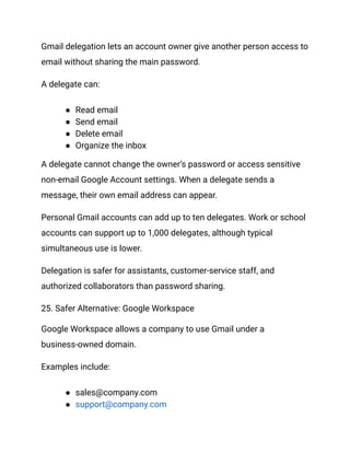 Gmail delegation lets an account owner give another person access to
email without sharing the main password.
A delegate can:
●​ Read email
●​ Send email
●​ Delete email
●​ Organize the inbox
A delegate cannot change the owner’s password or access sensitive
non-email Google Account settings. When a delegate sends a
message, their own email address can appear.
Personal Gmail accounts can add up to ten delegates. Work or school
accounts can support up to 1,000 delegates, although typical
simultaneous use is lower.
Delegation is safer for assistants, customer-service staff, and
authorized collaborators than password sharing.
25. Safer Alternative: Google Workspace
Google Workspace allows a company to use Gmail under a
business-owned domain.
Examples include:
●​ sales@company.com
●​ support@company.com
 