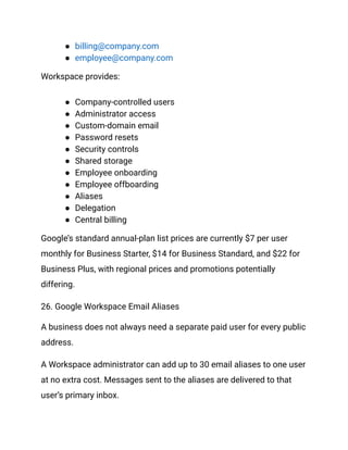 ●​ billing@company.com
●​ employee@company.com
Workspace provides:
●​ Company-controlled users
●​ Administrator access
●​ Custom-domain email
●​ Password resets
●​ Security controls
●​ Shared storage
●​ Employee onboarding
●​ Employee offboarding
●​ Aliases
●​ Delegation
●​ Central billing
Google’s standard annual-plan list prices are currently $7 per user
monthly for Business Starter, $14 for Business Standard, and $22 for
Business Plus, with regional prices and promotions potentially
differing.
26. Google Workspace Email Aliases
A business does not always need a separate paid user for every public
address.
A Workspace administrator can add up to 30 email aliases to one user
at no extra cost. Messages sent to the aliases are delivered to that
user’s primary inbox.
 