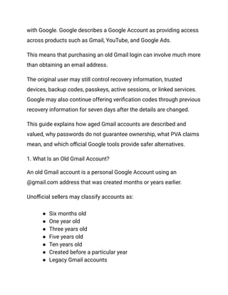 with Google. Google describes a Google Account as providing access
across products such as Gmail, YouTube, and Google Ads.
This means that purchasing an old Gmail login can involve much more
than obtaining an email address.
The original user may still control recovery information, trusted
devices, backup codes, passkeys, active sessions, or linked services.
Google may also continue offering verification codes through previous
recovery information for seven days after the details are changed.
This guide explains how aged Gmail accounts are described and
valued, why passwords do not guarantee ownership, what PVA claims
mean, and which official Google tools provide safer alternatives.
1. What Is an Old Gmail Account?
An old Gmail account is a personal Google Account using an
@gmail.com address that was created months or years earlier.
Unofficial sellers may classify accounts as:
●​ Six months old
●​ One year old
●​ Three years old
●​ Five years old
●​ Ten years old
●​ Created before a particular year
●​ Legacy Gmail accounts
 