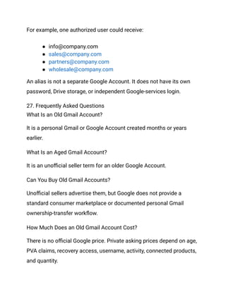 For example, one authorized user could receive:
●​ info@company.com
●​ sales@company.com
●​ partners@company.com
●​ wholesale@company.com
An alias is not a separate Google Account. It does not have its own
password, Drive storage, or independent Google-services login.
27. Frequently Asked Questions
What Is an Old Gmail Account?
It is a personal Gmail or Google Account created months or years
earlier.
What Is an Aged Gmail Account?
It is an unofficial seller term for an older Google Account.
Can You Buy Old Gmail Accounts?
Unofficial sellers advertise them, but Google does not provide a
standard consumer marketplace or documented personal Gmail
ownership-transfer workflow.
How Much Does an Old Gmail Account Cost?
There is no official Google price. Private asking prices depend on age,
PVA claims, recovery access, username, activity, connected products,
and quantity.
 