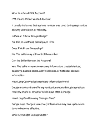 What Is a Gmail PVA Account?
PVA means Phone-Verified Account.
It usually indicates that a phone number was used during registration,
security verification, or recovery.
Is PVA an Official Google Badge?
No. It is an unofficial marketplace term.
Does PVA Prove Ownership?
No. The seller may still control the number.
Can the Seller Recover the Account?
Yes. The seller may retain recovery information, trusted devices,
passkeys, backup codes, active sessions, or historical account
information.
How Long Can Previous Recovery Information Work?
Google may continue offering verification codes through a previous
recovery phone or email for seven days after a change.
How Long Can Recovery Changes Take?
Google says changes to recovery information may take up to seven
days to become effective.
What Are Google Backup Codes?
 