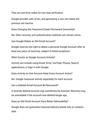 They are one-time codes for two-step verification.
Google provides sets of ten, and generating a new set makes the
previous set inactive.
Does Changing the Password Create Permanent Ownership?
No. Other recovery and authentication methods can remain active.
Can Google Delete an Old Gmail Account?
Google reserves the right to delete a personal Google Account after at
least two years of inactivity, subject to listed exceptions.
What Counts as Google Account Activity?
Activity can include using Gmail, Drive, YouTube, Photos, Search,
applications, or Sign in with Google.
Does Activity on One Account Keep Every Account Active?
No. Google measures activity separately for each account.
Can a Deleted Gmail Account Be Recovered?
A recently deleted account may sometimes be restored. Recovery may
be unavailable if the account was deleted longer ago.
Does an Old Gmail Account Have Better Deliverability?
Google does not guarantee improved delivery based only on creation
date.
 