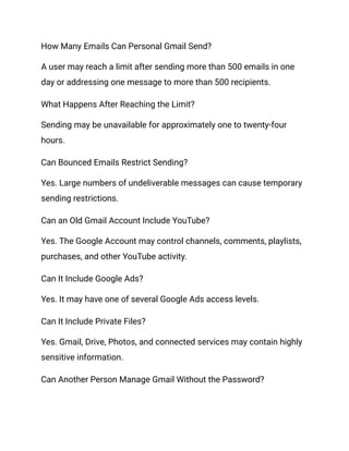 How Many Emails Can Personal Gmail Send?
A user may reach a limit after sending more than 500 emails in one
day or addressing one message to more than 500 recipients.
What Happens After Reaching the Limit?
Sending may be unavailable for approximately one to twenty-four
hours.
Can Bounced Emails Restrict Sending?
Yes. Large numbers of undeliverable messages can cause temporary
sending restrictions.
Can an Old Gmail Account Include YouTube?
Yes. The Google Account may control channels, comments, playlists,
purchases, and other YouTube activity.
Can It Include Google Ads?
Yes. It may have one of several Google Ads access levels.
Can It Include Private Files?
Yes. Gmail, Drive, Photos, and connected services may contain highly
sensitive information.
Can Another Person Manage Gmail Without the Password?
 