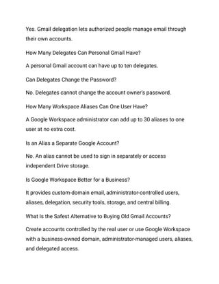 Yes. Gmail delegation lets authorized people manage email through
their own accounts.
How Many Delegates Can Personal Gmail Have?
A personal Gmail account can have up to ten delegates.
Can Delegates Change the Password?
No. Delegates cannot change the account owner’s password.
How Many Workspace Aliases Can One User Have?
A Google Workspace administrator can add up to 30 aliases to one
user at no extra cost.
Is an Alias a Separate Google Account?
No. An alias cannot be used to sign in separately or access
independent Drive storage.
Is Google Workspace Better for a Business?
It provides custom-domain email, administrator-controlled users,
aliases, delegation, security tools, storage, and central billing.
What Is the Safest Alternative to Buying Old Gmail Accounts?
Create accounts controlled by the real user or use Google Workspace
with a business-owned domain, administrator-managed users, aliases,
and delegated access.
 