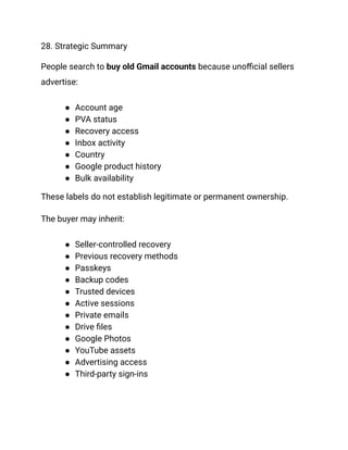 28. Strategic Summary
People search to buy old Gmail accounts because unofficial sellers
advertise:
●​ Account age
●​ PVA status
●​ Recovery access
●​ Inbox activity
●​ Country
●​ Google product history
●​ Bulk availability
These labels do not establish legitimate or permanent ownership.
The buyer may inherit:
●​ Seller-controlled recovery
●​ Previous recovery methods
●​ Passkeys
●​ Backup codes
●​ Trusted devices
●​ Active sessions
●​ Private emails
●​ Drive files
●​ Google Photos
●​ YouTube assets
●​ Advertising access
●​ Third-party sign-ins
 