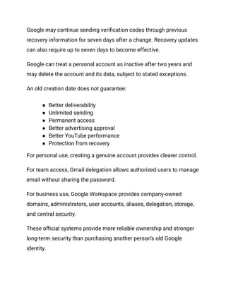 Google may continue sending verification codes through previous
recovery information for seven days after a change. Recovery updates
can also require up to seven days to become effective.
Google can treat a personal account as inactive after two years and
may delete the account and its data, subject to stated exceptions.
An old creation date does not guarantee:
●​ Better deliverability
●​ Unlimited sending
●​ Permanent access
●​ Better advertising approval
●​ Better YouTube performance
●​ Protection from recovery
For personal use, creating a genuine account provides clearer control.
For team access, Gmail delegation allows authorized users to manage
email without sharing the password.
For business use, Google Workspace provides company-owned
domains, administrators, user accounts, aliases, delegation, storage,
and central security.
These official systems provide more reliable ownership and stronger
long-term security than purchasing another person’s old Google
identity.
 