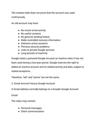 The creation date does not prove that the account was used
continuously.
An old account may have:
●​ No recent email activity
●​ No useful contacts
●​ No genuine sending history
●​ Seller-controlled recovery information
●​ Unknown active sessions
●​ Previous security problems
●​ Links to private Google services
●​ Long periods of inactivity
Google treats a personal Google Account as inactive when it has not
been used during a two-year period. Google reserves the right to
delete an inactive account and its related activity and data, subject to
stated exceptions.
Therefore, “old” and “active” are not the same.
2. Gmail Account Versus Google Account
A Gmail address normally belongs to a broader Google Account.
Gmail
The inbox may contain:
●​ Personal messages
●​ Client communication
 