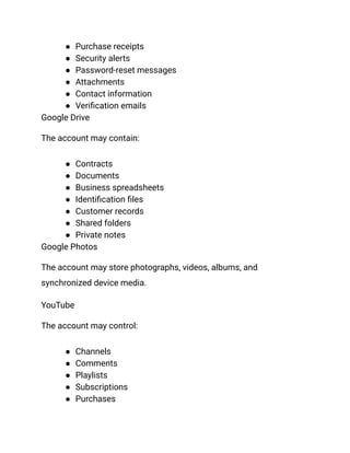 ●​ Purchase receipts
●​ Security alerts
●​ Password-reset messages
●​ Attachments
●​ Contact information
●​ Verification emails
Google Drive
The account may contain:
●​ Contracts
●​ Documents
●​ Business spreadsheets
●​ Identification files
●​ Customer records
●​ Shared folders
●​ Private notes
Google Photos
The account may store photographs, videos, albums, and
synchronized device media.
YouTube
The account may control:
●​ Channels
●​ Comments
●​ Playlists
●​ Subscriptions
●​ Purchases
 