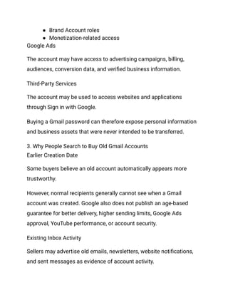 ●​ Brand Account roles
●​ Monetization-related access
Google Ads
The account may have access to advertising campaigns, billing,
audiences, conversion data, and verified business information.
Third-Party Services
The account may be used to access websites and applications
through Sign in with Google.
Buying a Gmail password can therefore expose personal information
and business assets that were never intended to be transferred.
3. Why People Search to Buy Old Gmail Accounts
Earlier Creation Date
Some buyers believe an old account automatically appears more
trustworthy.
However, normal recipients generally cannot see when a Gmail
account was created. Google also does not publish an age-based
guarantee for better delivery, higher sending limits, Google Ads
approval, YouTube performance, or account security.
Existing Inbox Activity
Sellers may advertise old emails, newsletters, website notifications,
and sent messages as evidence of account activity.
 
