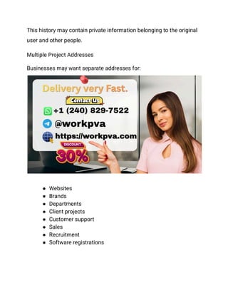 This history may contain private information belonging to the original
user and other people.
Multiple Project Addresses
Businesses may want separate addresses for:
●​ Websites
●​ Brands
●​ Departments
●​ Client projects
●​ Customer support
●​ Sales
●​ Recruitment
●​ Software registrations
 