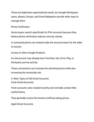 These are legitimate organizational needs, but Google Workspace
users, aliases, Groups, and Gmail delegation provide safer ways to
manage them.
Phone Verification
Some buyers search specifically for PVA accounts because they
believe phone verification reduces security checks.
A connected phone can instead make the account easier for the seller
to recover.
Access to Other Google Products
An old account may already have YouTube, Ads, Drive, Play, or
third-party service activity.
These connections can increase the advertised price while also
increasing the ownership risk.
4. Main Types of Old Gmail Accounts
Fresh Gmail Accounts
Fresh accounts were created recently and normally contain little
useful history.
They generally receive the lowest unofficial asking prices.
Aged Gmail Accounts
 