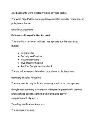 Aged accounts were created months or years earlier.
The word “aged” does not establish ownership, activity, reputation, or
policy compliance.
Gmail PVA Accounts
PVA means Phone-Verified Account.
This unofficial term can indicate that a phone number was used
during:
●​ Registration
●​ Security verification
●​ Account recovery
●​ Two-step verification
●​ Another Google service check
The term does not explain who currently controls the phone.
Recovery-Enabled Accounts
These accounts may include a recovery email or recovery phone.
Google uses recovery information to help reset passwords, prevent
unauthorized access, confirm ownership, and deliver
suspicious-activity alerts.
Two-Step Verification Accounts
The account may use:
 
