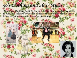 50’s Clothing and Hair Styles
As we are flashing back to the 50’s in our music video, we need
to have an idea on what the dancers in our video should wear
to make it look authentic and professional.

 