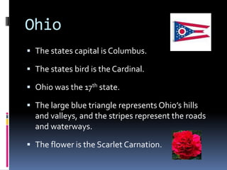 Ohio
 The states capital is Columbus.

 The states bird is the Cardinal.

 Ohio was the 17th state.

 The large blue triangle represents Ohio’s hills
  and valleys, and the stripes represent the roads
  and waterways.

 The flower is the Scarlet Carnation.
 