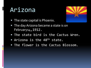 Arizona
 The state capital is Phoenix.
 The day Arizona became a state is on
  February14,1912.
 The state bird is the Cactus Wren.
 Arizona is the 48th state.
 The flower is the Cactus Blossom.
 