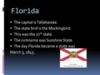 Florida
 The capital is Tallahassee.
 The state bird is the Mockingbird.
 This was the 27th state.
 The nickname was Sunshine State.
 The day Florida became a state was
March 3, 1845.
 