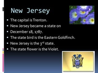 New Jersey
 The capital is Trenton.
 New Jersey became a state on
 December 18, 1787.
 The state bird is the Eastern Goldfinch.
 New Jersey is the 3rd state.
 The state flower is the Violet.
 