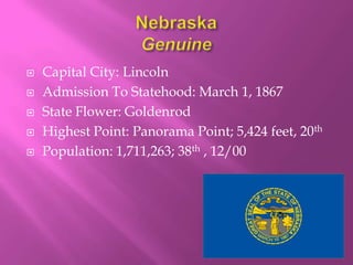    Capital City: Lincoln
   Admission To Statehood: March 1, 1867
   State Flower: Goldenrod
   Highest Point: Panorama Point; 5,424 feet, 20th
   Population: 1,711,263; 38th , 12/00
 